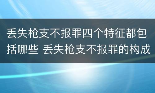 丢失枪支不报罪四个特征都包括哪些 丢失枪支不报罪的构成要件