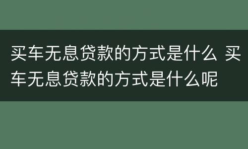 买车无息贷款的方式是什么 买车无息贷款的方式是什么呢