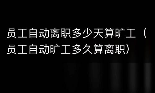 员工自动离职多少天算旷工（员工自动旷工多久算离职）