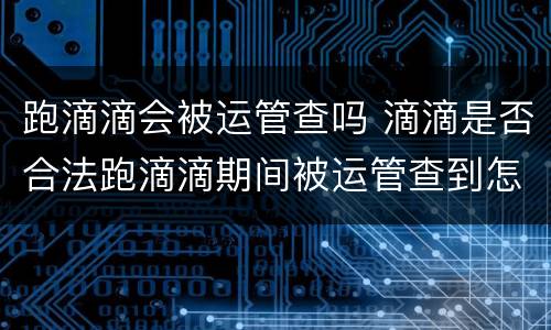 跑滴滴会被运管查吗 滴滴是否合法跑滴滴期间被运管查到怎么办
