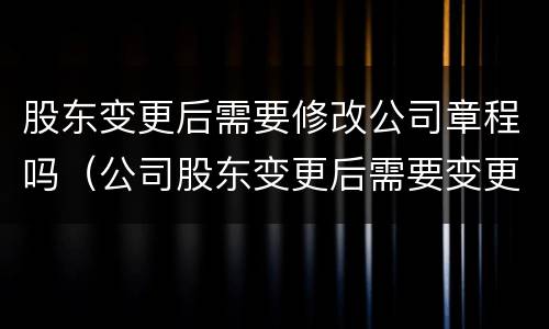 股东变更后需要修改公司章程吗（公司股东变更后需要变更公司章程吗）
