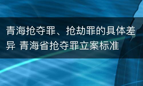 青海抢夺罪、抢劫罪的具体差异 青海省抢夺罪立案标准