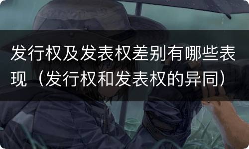 发行权及发表权差别有哪些表现（发行权和发表权的异同）