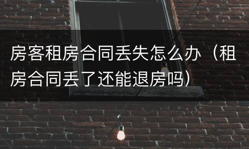 房客租房合同丢失怎么办（租房合同丢了还能退房吗）