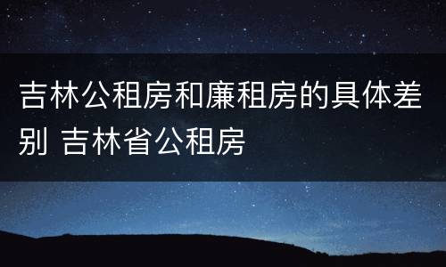 吉林公租房和廉租房的具体差别 吉林省公租房