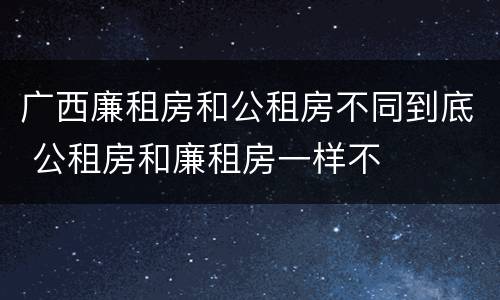 广西廉租房和公租房不同到底 公租房和廉租房一样不