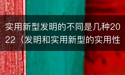 实用新型发明的不同是几种2022（发明和实用新型的实用性）