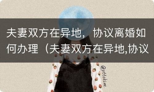 夫妻双方在异地，协议离婚如何办理（夫妻双方在异地,协议离婚如何办理离婚证）