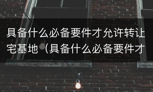 具备什么必备要件才允许转让宅基地（具备什么必备要件才允许转让宅基地呢）
