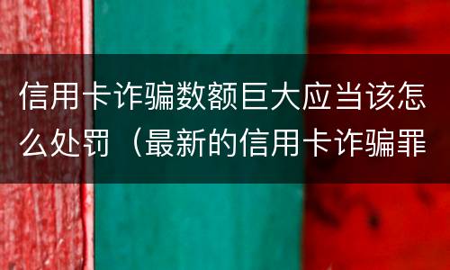 信用卡诈骗数额巨大应当该怎么处罚（最新的信用卡诈骗罪立案量刑标准）