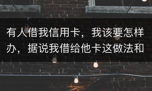 有人借我信用卡，我该要怎样办，据说我借给他卡这做法和他构成共有犯罪了