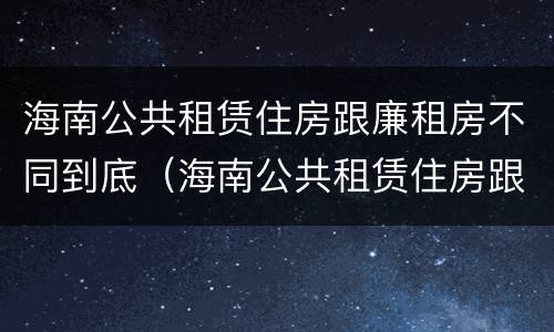 海南公共租赁住房跟廉租房不同到底（海南公共租赁住房跟廉租房不同到底怎么办）