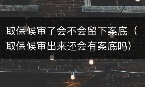 取保候审了会不会留下案底（取保候审出来还会有案底吗）