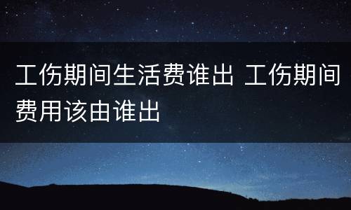 工伤期间生活费谁出 工伤期间费用该由谁出