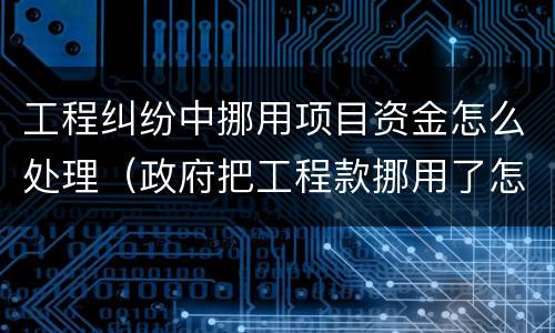 工程纠纷中挪用项目资金怎么处理（政府把工程款挪用了怎么办）