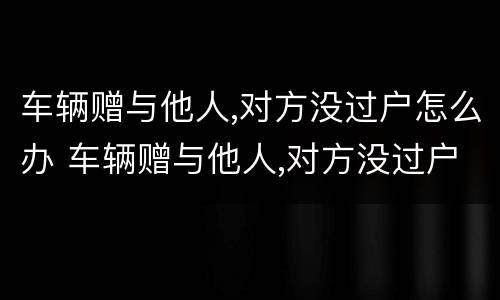 车辆赠与他人,对方没过户怎么办 车辆赠与他人,对方没过户怎么办手续