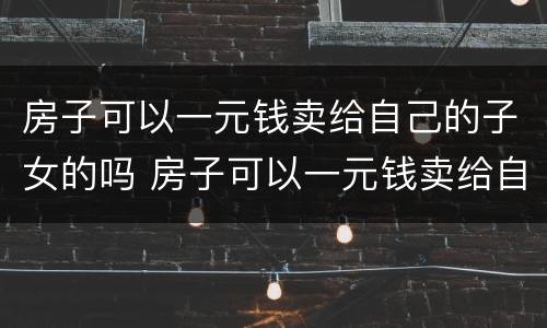 房子可以一元钱卖给自己的子女的吗 房子可以一元钱卖给自己的子女的吗知乎