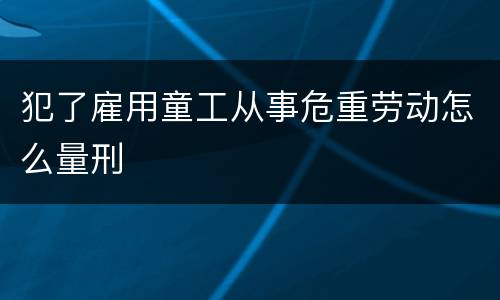 犯了雇用童工从事危重劳动怎么量刑