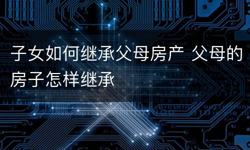 子女如何继承父母房产 父母的房子怎样继承