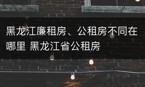 黑龙江廉租房、公租房不同在哪里 黑龙江省公租房