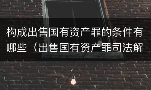 构成出售国有资产罪的条件有哪些（出售国有资产罪司法解释）