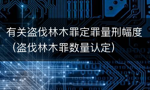 有关盗伐林木罪定罪量刑幅度（盗伐林木罪数量认定）