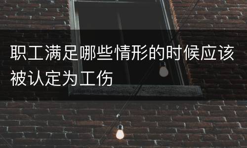 职工满足哪些情形的时候应该被认定为工伤