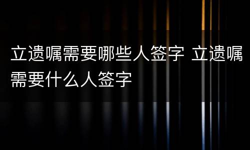 立遗嘱需要哪些人签字 立遗嘱需要什么人签字