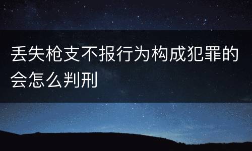 丢失枪支不报行为构成犯罪的会怎么判刑
