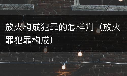 放火构成犯罪的怎样判（放火罪犯罪构成）
