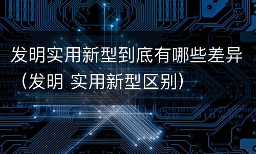 发明实用新型到底有哪些差异（发明 实用新型区别）