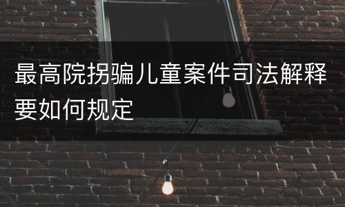 最高院拐骗儿童案件司法解释要如何规定