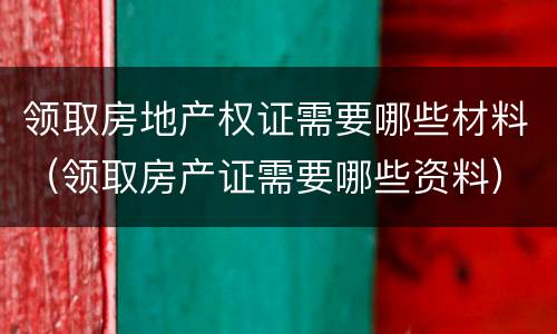 领取房地产权证需要哪些材料（领取房产证需要哪些资料）