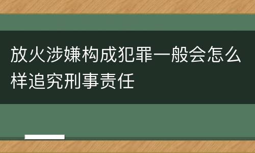 放火涉嫌构成犯罪一般会怎么样追究刑事责任