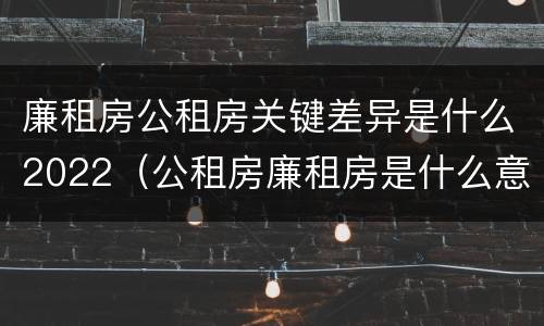 廉租房公租房关键差异是什么2022（公租房廉租房是什么意思）