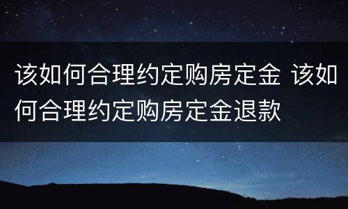 该如何合理约定购房定金 该如何合理约定购房定金退款