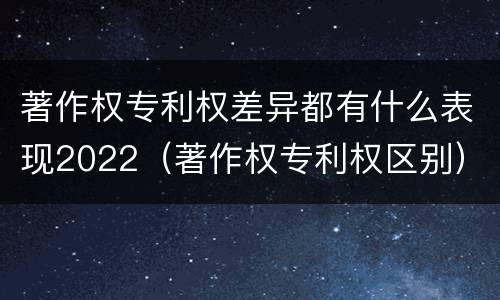 著作权专利权差异都有什么表现2022（著作权专利权区别）
