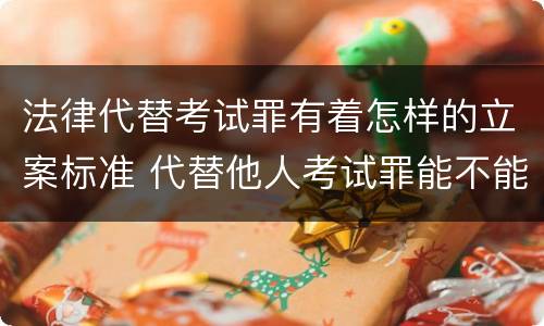 法律代替考试罪有着怎样的立案标准 代替他人考试罪能不能不起诉