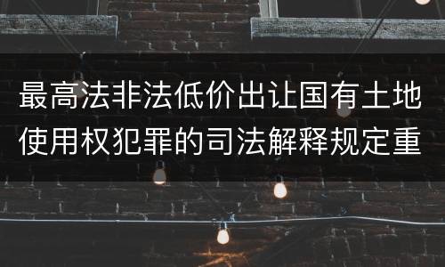 最高法非法低价出让国有土地使用权犯罪的司法解释规定重要内容