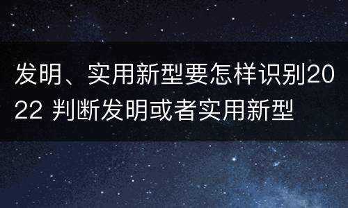 发明、实用新型要怎样识别2022 判断发明或者实用新型