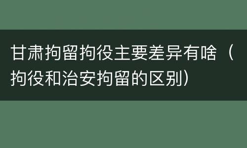 甘肃拘留拘役主要差异有啥(拘役和治安拘留的区别)