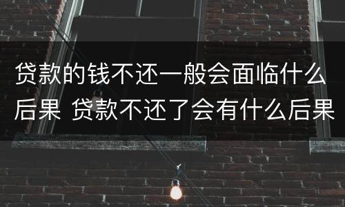 贷款的钱不还一般会面临什么后果 贷款不还了会有什么后果