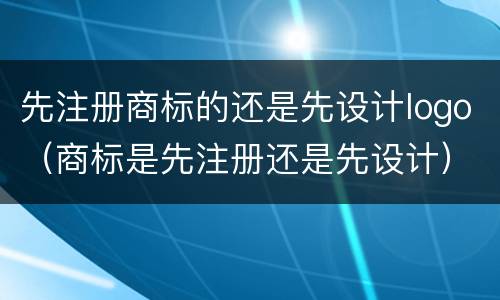 先注册商标的还是先设计logo（商标是先注册还是先设计）
