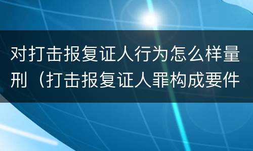 对打击报复证人行为怎么样量刑（打击报复证人罪构成要件）