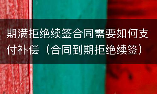 期满拒绝续签合同需要如何支付补偿（合同到期拒绝续签）