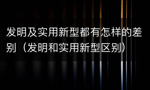 发明及实用新型都有怎样的差别（发明和实用新型区别）