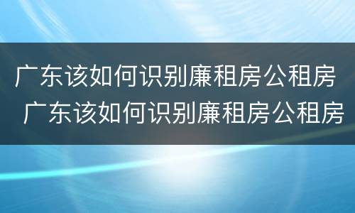 广东该如何识别廉租房公租房 广东该如何识别廉租房公租房信息