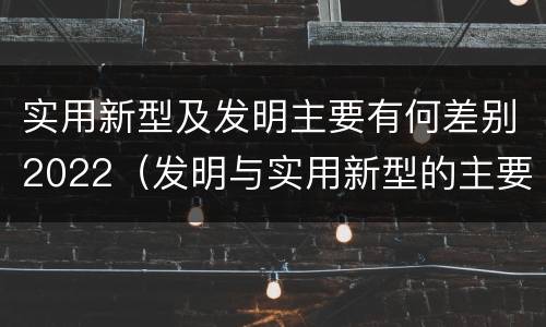 实用新型及发明主要有何差别2022（发明与实用新型的主要区别）