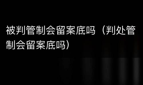 被判管制会留案底吗（判处管制会留案底吗）