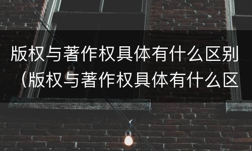 版权与著作权具体有什么区别（版权与著作权具体有什么区别呢）